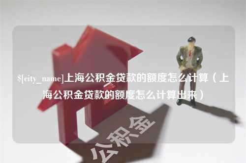 丽水上海公积金贷款的额度怎么计算（上海公积金贷款的额度怎么计算出来）